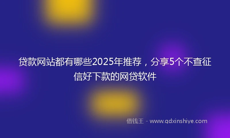 贷款网站都有哪些2025年推荐，分享5个不查征信好下款的网贷软件