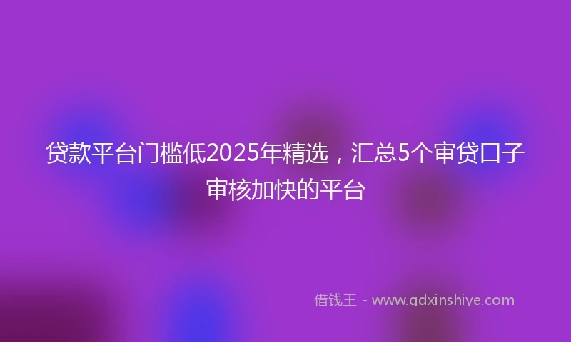 贷款平台门槛低2025年精选，汇总5个审贷口子审核加快的平台