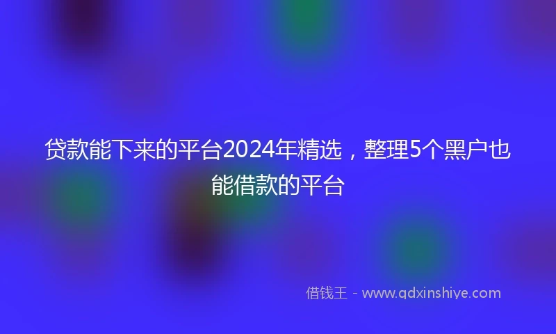 贷款能下来的平台2024年精选，整理5个黑户也能借款的平台
