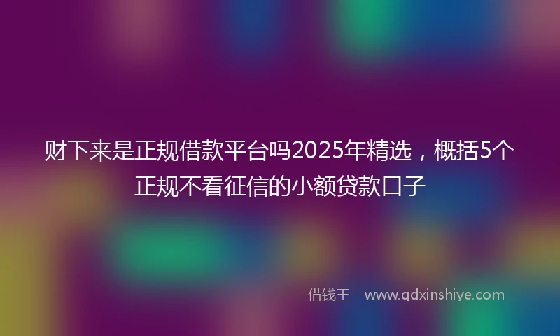 财下来是正规借款平台吗2025年精选，概括5个正规不看征信的小额贷款口子