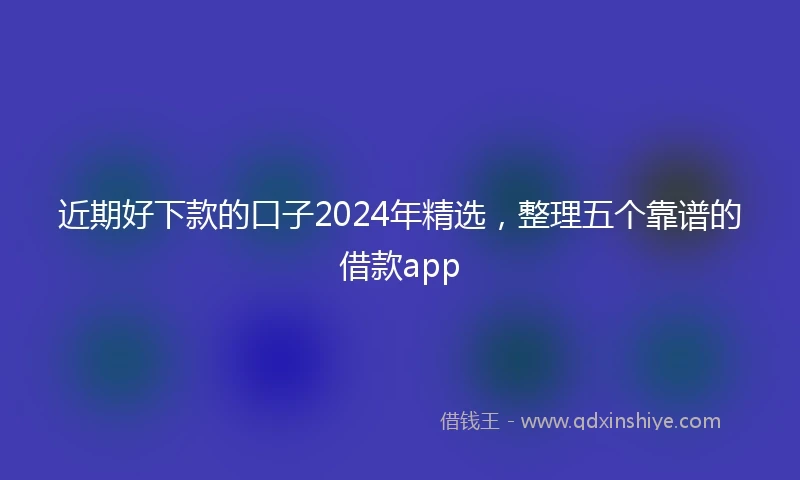 近期好下款的口子2024年精选，整理五个靠谱的借款app