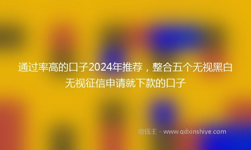 通过率高的口子2024年推荐，整合五个无视黑白无视征信申请就下款的口子