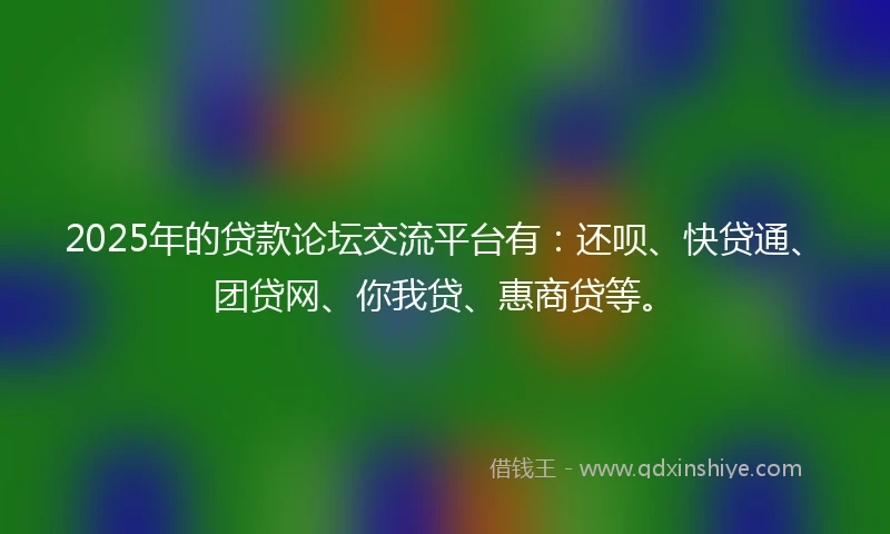 2025年的贷款论坛交流平台有：还呗、快贷通、团贷网、你我贷、惠商贷等。