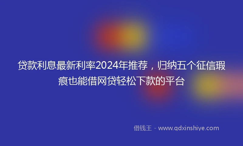 贷款利息最新利率2024年推荐，归纳五个征信瑕疵也能借网贷轻松下款的平台