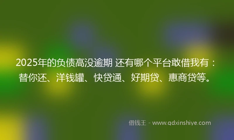 2025年的负债高没逾期 还有哪个平台敢借我有：替你还、洋钱罐、快贷通、好期贷、惠商贷等。