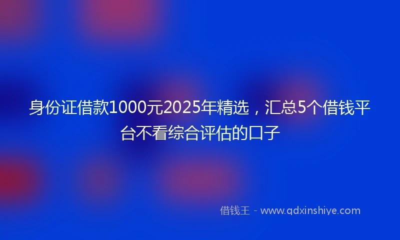身份证借款1000元2025年精选，汇总5个借钱平台不看综合评估的口子