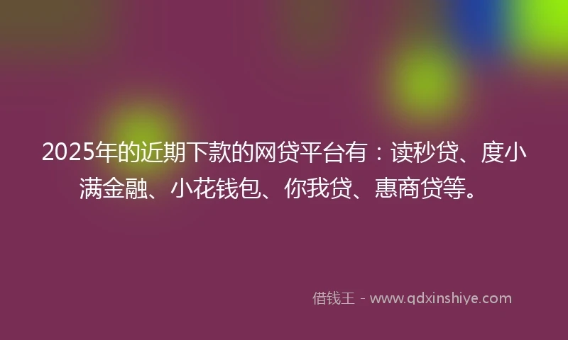 2025年的近期下款的网贷平台有：读秒贷、度小满金融、小花钱包、你我贷、惠商贷等。