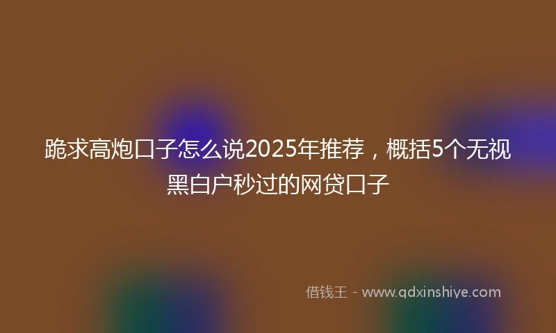 跪求高炮口子怎么说2025年推荐，概括5个无视黑白户秒过的网贷口子