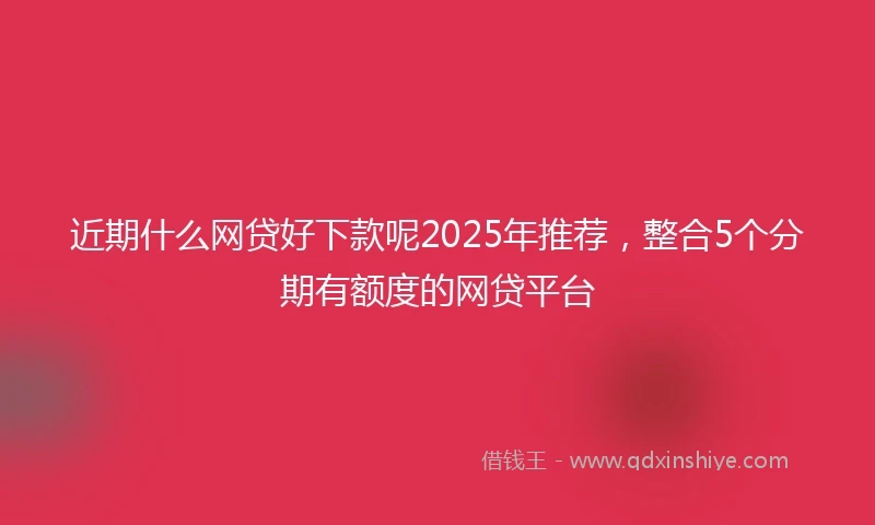 近期什么网贷好下款呢2025年推荐，整合5个分期有额度的网贷平台