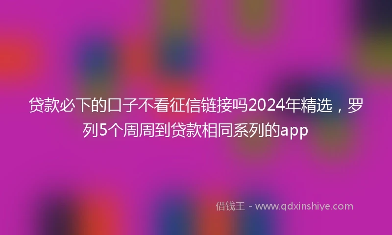 贷款必下的口子不看征信链接吗2024年精选，罗列5个周周到贷款相同系列的app