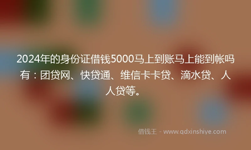 2024年的身份证借钱5000马上到账马上能到帐吗有：团贷网、快贷通、维信卡卡贷、滴水贷、人人贷等。