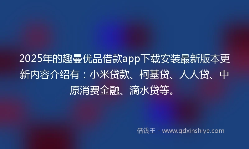 2025年的趣曼优品借款app下载安装最新版本更新内容介绍有：小米贷款、柯基贷、人人贷、中原消费金融、滴水贷等。