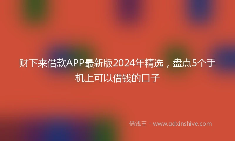财下来借款APP最新版2024年精选，盘点5个手机上可以借钱的口子