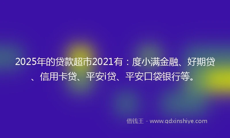 2025年的贷款超市2021有：度小满金融、好期贷、信用卡贷、平安i贷、平安口袋银行等。