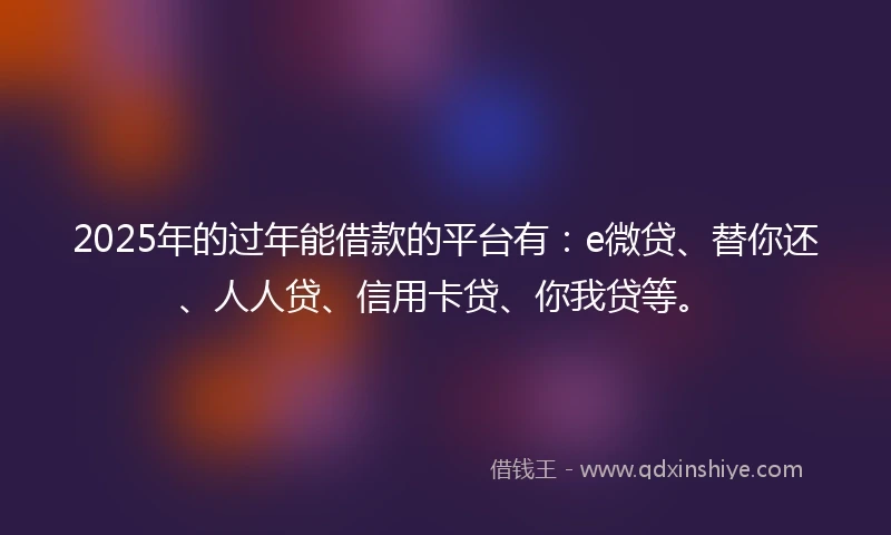 2025年的过年能借款的平台有：e微贷、替你还、人人贷、信用卡贷、你我贷等。