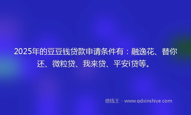 2025年的豆豆钱贷款申请条件有：融逸花、替你还、微粒贷、我来贷、平安i贷等。
