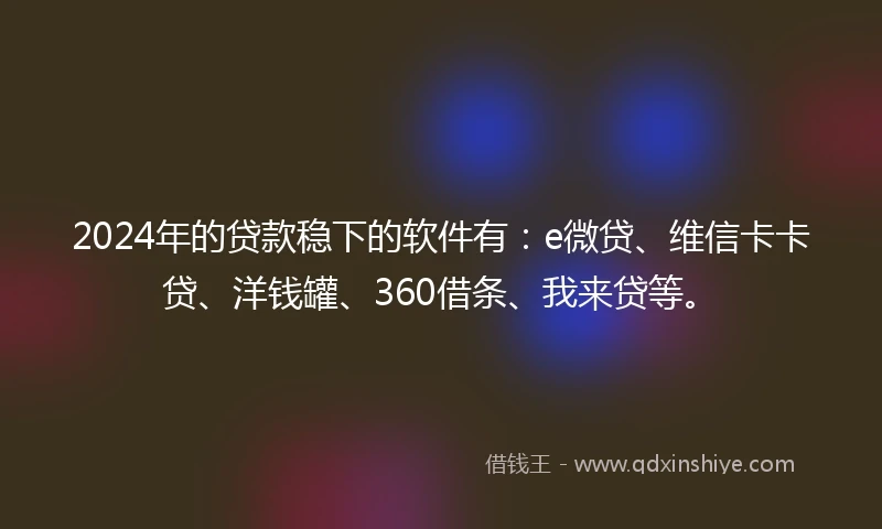 2024年的贷款稳下的软件有：e微贷、维信卡卡贷、洋钱罐、360借条、我来贷等。