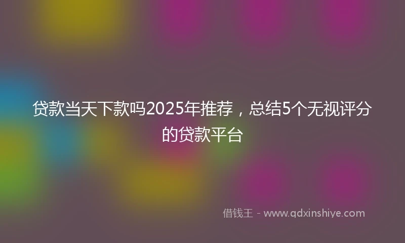 贷款当天下款吗2025年推荐，总结5个无视评分的贷款平台