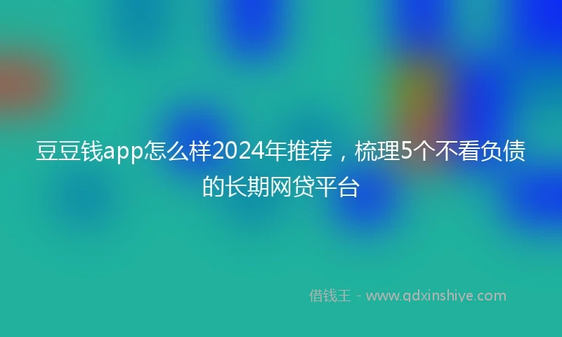 豆豆钱app怎么样2024年推荐，梳理5个不看负债的长期网贷平台