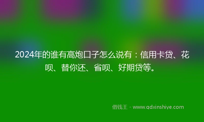 2024年的谁有高炮口子怎么说有：信用卡贷、花呗、替你还、省呗、好期贷等。