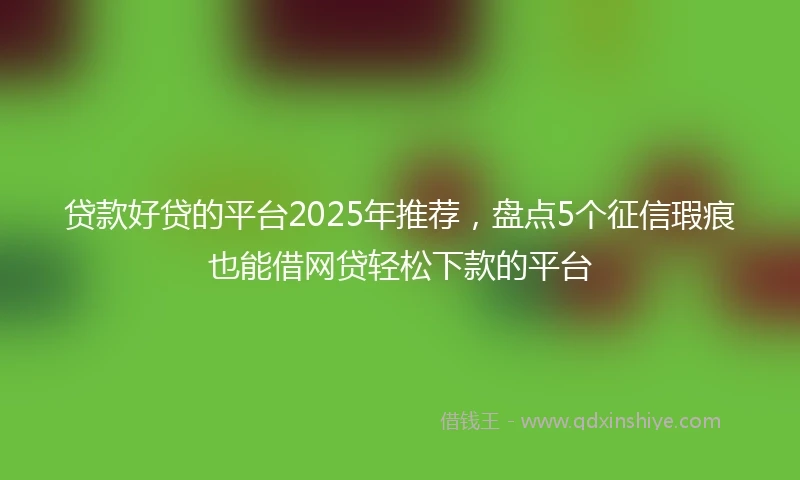 贷款好贷的平台2025年推荐，盘点5个征信瑕疵也能借网贷轻松下款的平台