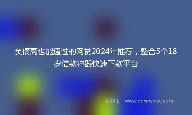负债高也能通过的网贷2024年推荐，整合5个18岁借款神器快速下款平台