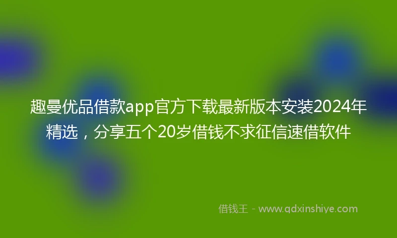 趣曼优品借款app官方下载最新版本安装2024年精选，分享五个20岁借钱不求征信速借软件