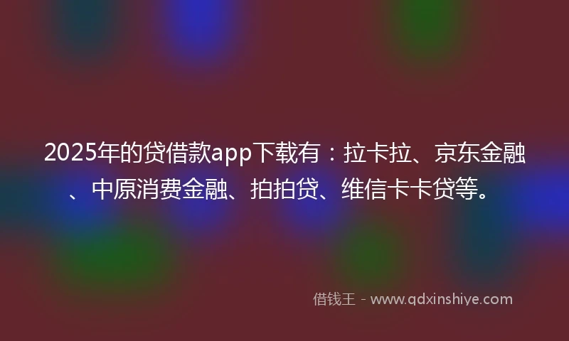2025年的贷借款app下载有：拉卡拉、京东金融、中原消费金融、拍拍贷、维信卡卡贷等。