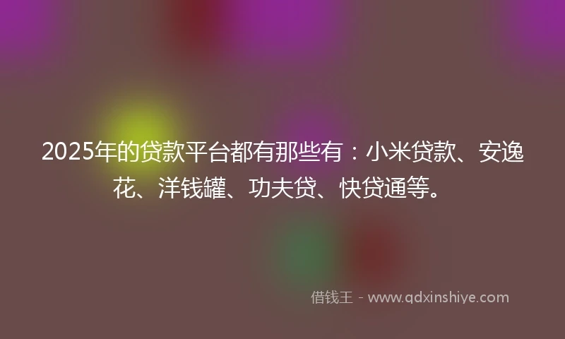 2025年的贷款平台都有那些有：小米贷款、安逸花、洋钱罐、功夫贷、快贷通等。