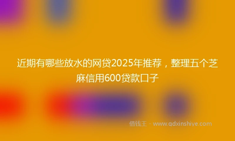近期有哪些放水的网贷2025年推荐，整理五个芝麻信用600贷款口子