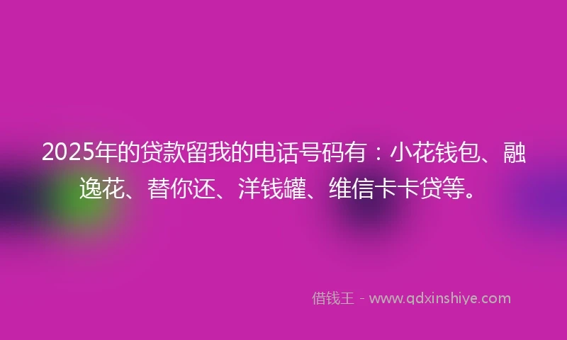 2025年的贷款留我的电话号码有：小花钱包、融逸花、替你还、洋钱罐、维信卡卡贷等。