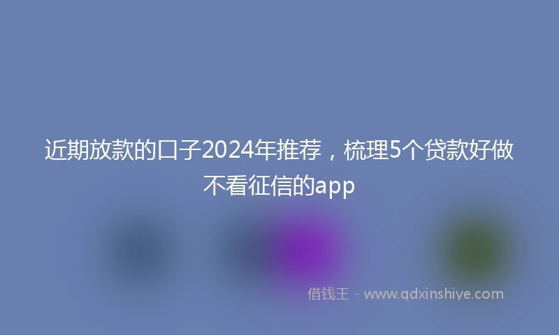 近期放款的口子2024年推荐，梳理5个贷款好做不看征信的app