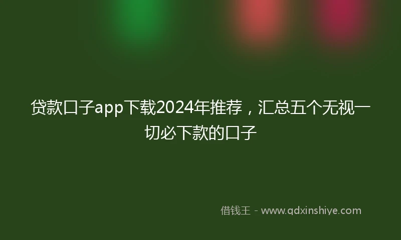 贷款口子app下载2024年推荐，汇总五个无视一切必下款的口子
