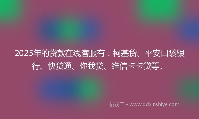 2025年的贷款在线客服有：柯基贷、平安口袋银行、快贷通、你我贷、维信卡卡贷等。