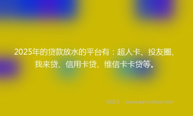 2025年的贷款放水的平台有：超人卡、投友圈、我来贷、信用卡贷、维信卡卡贷等。