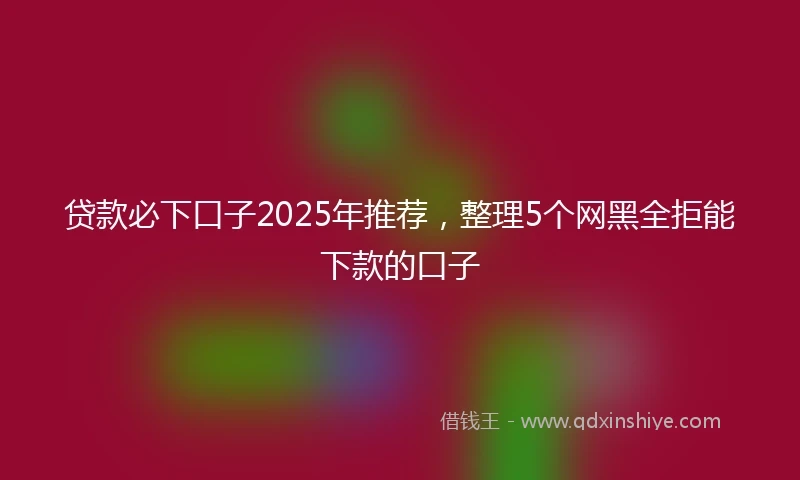 贷款必下口子2025年推荐，整理5个网黑全拒能下款的口子