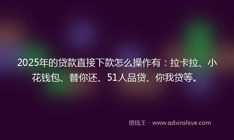2025年的贷款直接下款怎么操作有：拉卡拉、小花钱包、替你还、51人品贷、你我贷等。