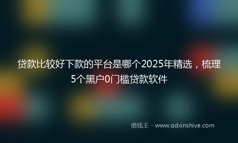 贷款比较好下款的平台是哪个2025年精选，梳理5个黑户0门槛贷款软件
