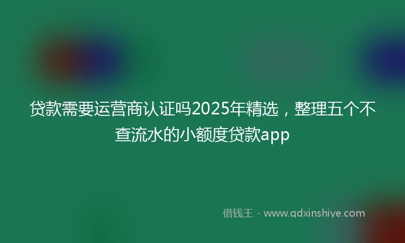 贷款需要运营商认证吗2025年精选，整理五个不查流水的小额度贷款app