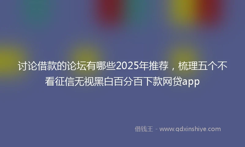 讨论借款的论坛有哪些2025年推荐，梳理五个不看征信无视黑白百分百下款网贷app