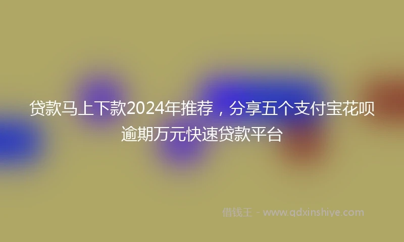 贷款马上下款2024年推荐，分享五个支付宝花呗逾期万元快速贷款平台