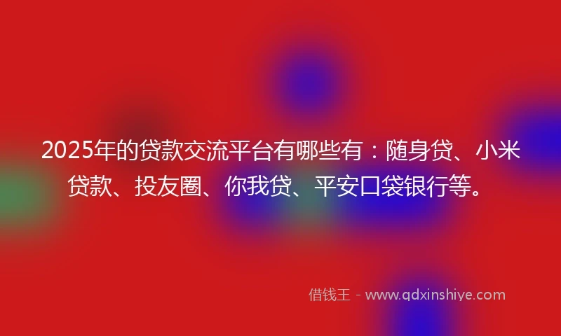 2025年的贷款交流平台有哪些有：随身贷、小米贷款、投友圈、你我贷、平安口袋银行等。