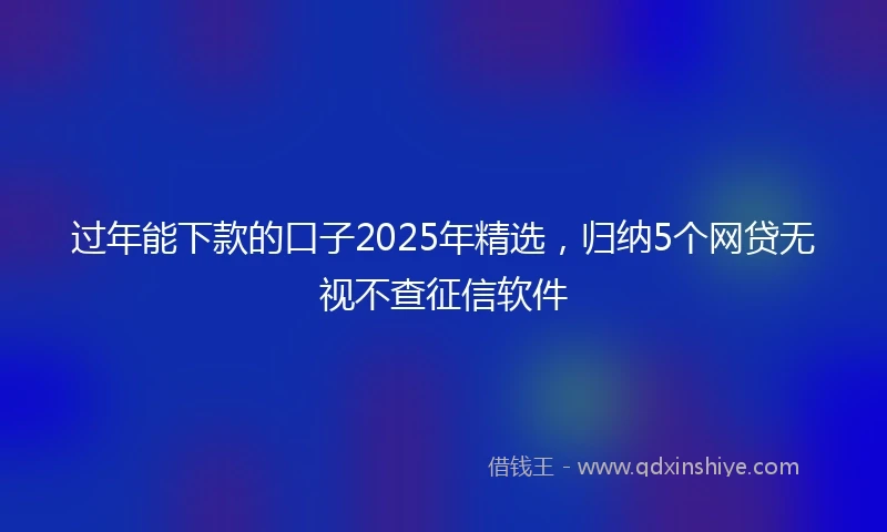过年能下款的口子2025年精选，归纳5个网贷无视不查征信软件