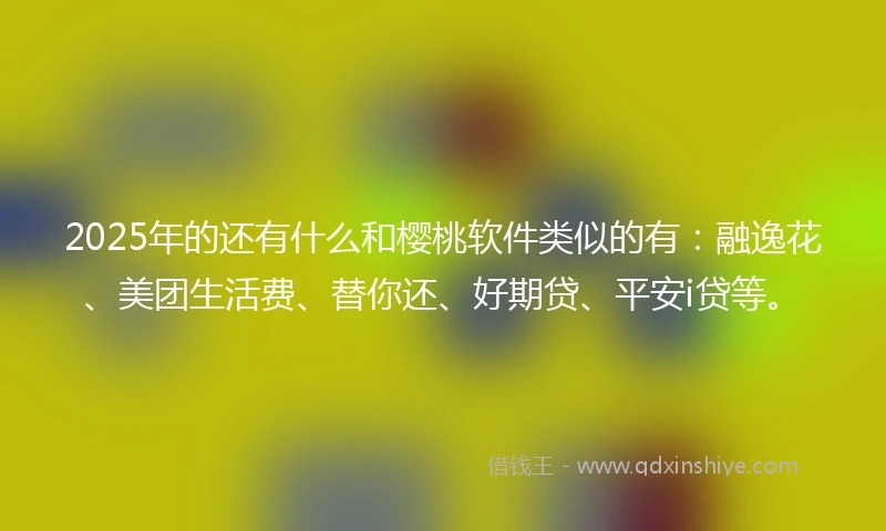 2025年的还有什么和樱桃软件类似的有：融逸花、美团生活费、替你还、好期贷、平安i贷等。