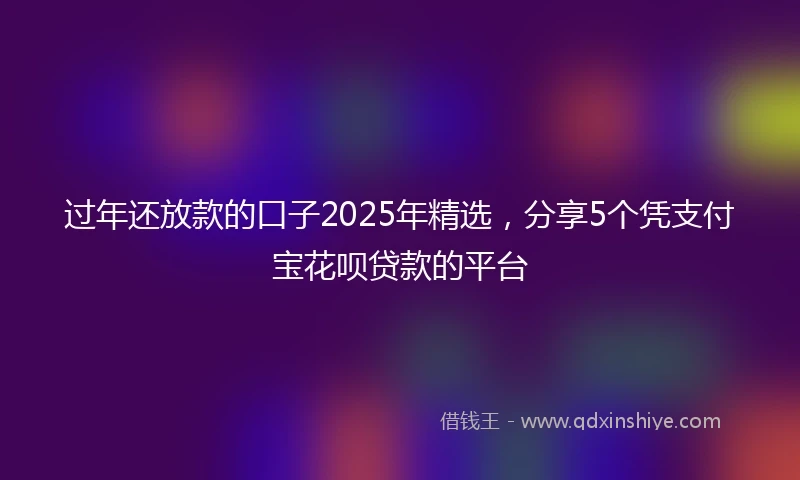 过年还放款的口子2025年精选，分享5个凭支付宝花呗贷款的平台