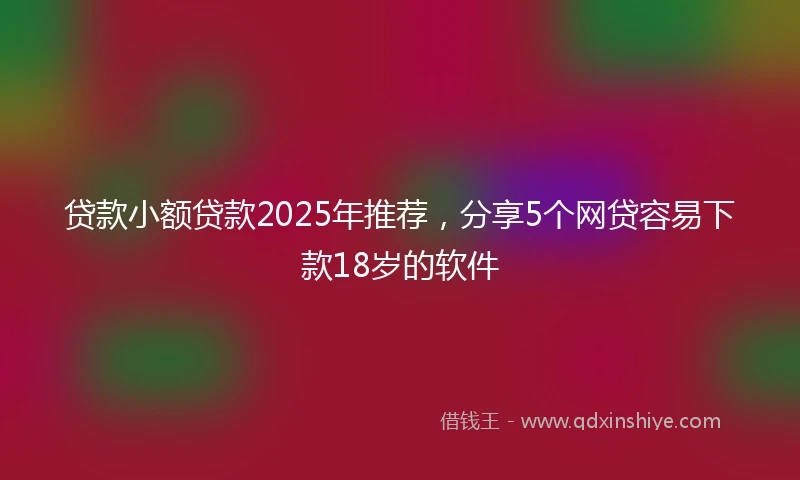 贷款小额贷款2025年推荐，分享5个网贷容易下款18岁的软件