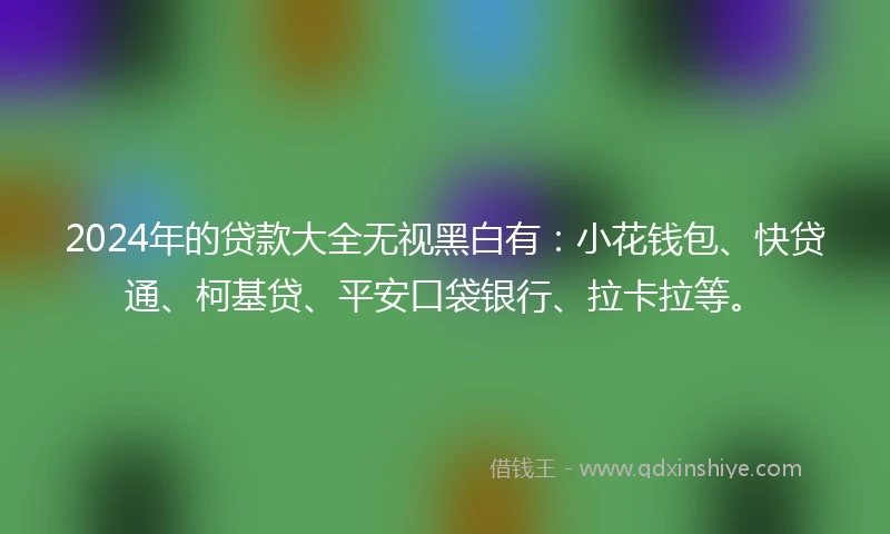 2024年的贷款大全无视黑白有：小花钱包、快贷通、柯基贷、平安口袋银行、拉卡拉等。