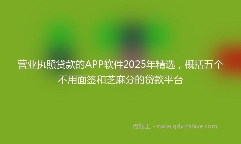 营业执照贷款的APP软件2025年精选，概括五个不用面签和芝麻分的贷款平台
