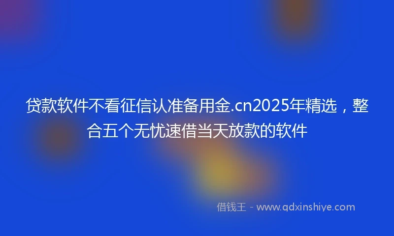 贷款软件不看征信认准备用金.cn2025年精选，整合五个无忧速借当天放款的软件