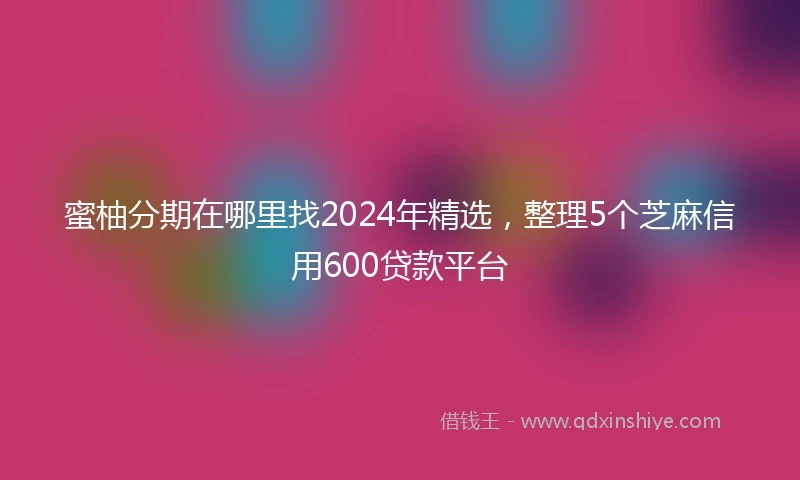 蜜柚分期在哪里找2024年精选，整理5个芝麻信用600贷款平台